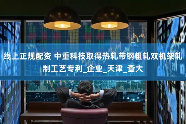 线上正规配资 中重科技取得热轧带钢粗轧双机架轧制工艺专利_企业_天津_查大