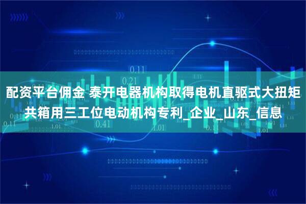 配资平台佣金 泰开电器机构取得电机直驱式大扭矩共箱用三工位电动机构专利_企业_山东_信息