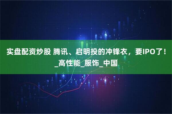 实盘配资炒股 腾讯、启明投的冲锋衣，要IPO了！_高性能_服饰_中国
