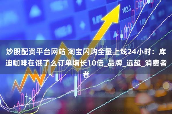 炒股配资平台网站 淘宝闪购全量上线24小时：库迪咖啡在饿了么订单增长10倍_品牌_远超_消费者