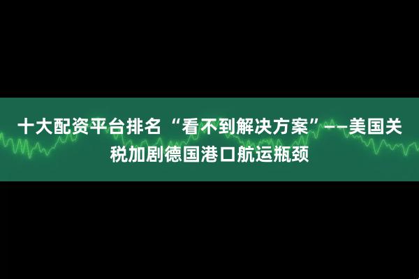 十大配资平台排名 “看不到解决方案”——美国关税加剧德国港口航运瓶颈