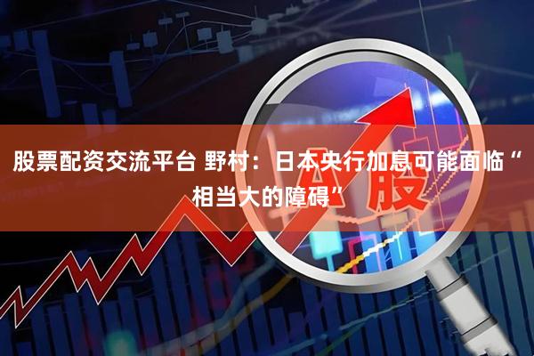 股票配资交流平台 野村：日本央行加息可能面临“相当大的障碍”