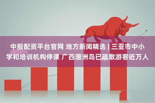 中股配资平台官网 地方新闻精选 | 三亚市中小学和培训机构停课 广西涠洲岛已疏散游客近万人