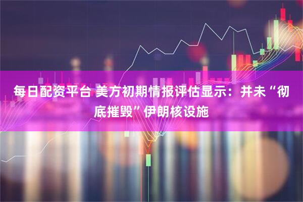 每日配资平台 美方初期情报评估显示：并未“彻底摧毁”伊朗核设施