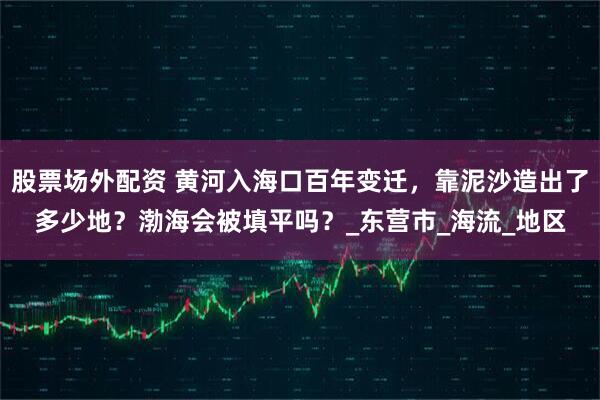 股票场外配资 黄河入海口百年变迁，靠泥沙造出了多少地？渤海会被填平吗？_东营市_海流_地区