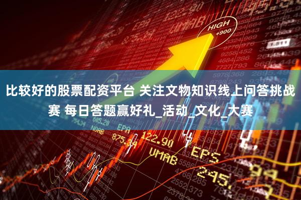 比较好的股票配资平台 关注文物知识线上问答挑战赛 每日答题赢好礼_活动_文化_大赛