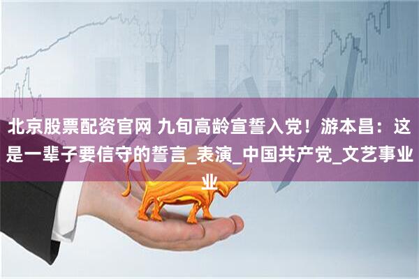 北京股票配资官网 九旬高龄宣誓入党！游本昌：这是一辈子要信守的誓言_表演_中国共产党_文艺事业