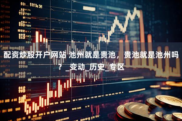 配资炒股开户网站 池州就是贵池，贵池就是池州吗？_变动_历史_专区