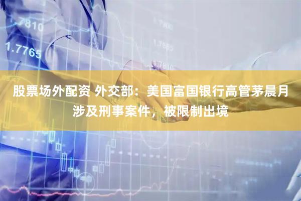 股票场外配资 外交部：美国富国银行高管茅晨月涉及刑事案件，被限制出境