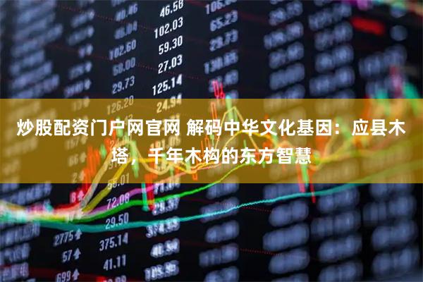 炒股配资门户网官网 解码中华文化基因：应县木塔，千年木构的东方智慧