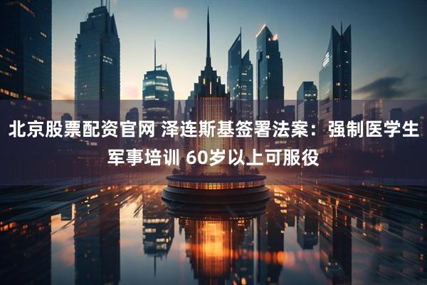北京股票配资官网 泽连斯基签署法案：强制医学生军事培训 60岁以上可服役