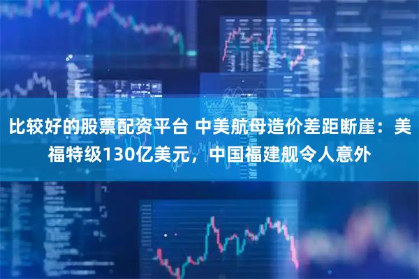 比较好的股票配资平台 中美航母造价差距断崖：美福特级130亿美元，中国福建舰令人意外
