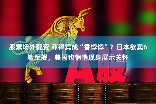 股票场外配资 菲律宾成“香饽饽”？日本欲卖6艘军舰，美国也悄悄现身展示关怀