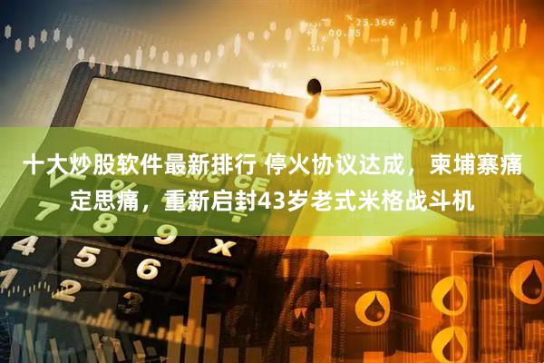 十大炒股软件最新排行 停火协议达成，柬埔寨痛定思痛，重新启封43岁老式米格战斗机