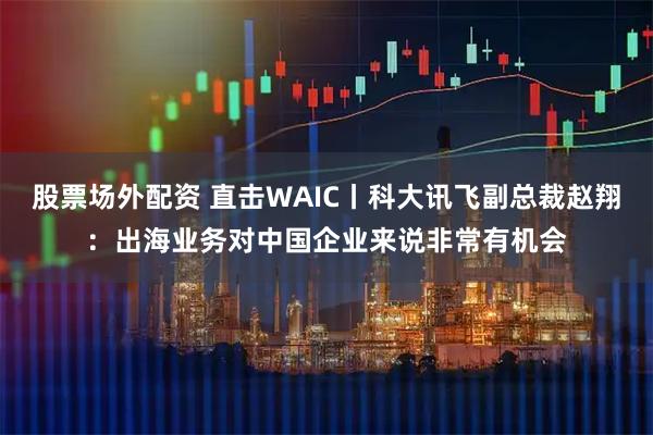 股票场外配资 直击WAIC丨科大讯飞副总裁赵翔：出海业务对中国企业来说非常有机会