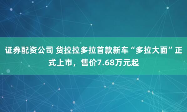 证券配资公司 货拉拉多拉首款新车“多拉大面”正式上市，售价7.68万元起