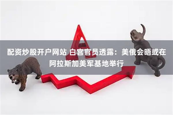 配资炒股开户网站 白宫官员透露：美俄会晤或在阿拉斯加美军基地举行