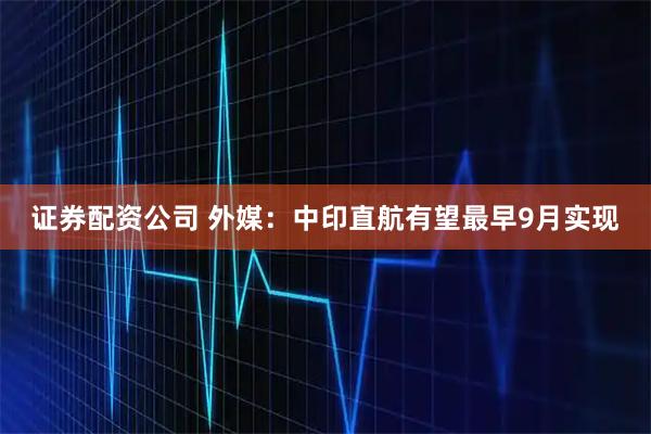 证券配资公司 外媒：中印直航有望最早9月实现