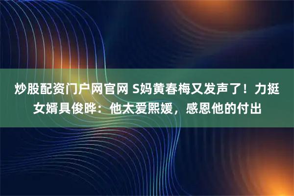 炒股配资门户网官网 S妈黄春梅又发声了！力挺女婿具俊晔：他太爱熙媛，感恩他的付出