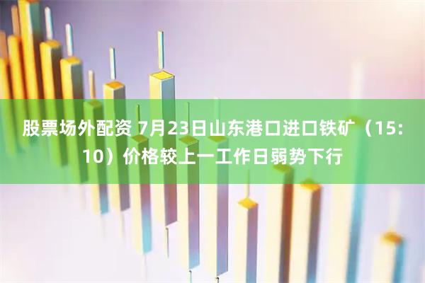 股票场外配资 7月23日山东港口进口铁矿（15:10）价格较上一工作日弱势下行