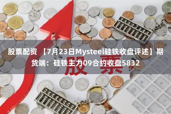 股票配资 【7月23日Mysteel硅铁收盘评述】期货端：硅铁主力09合约收盘5832