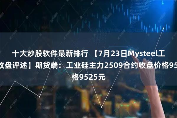 十大炒股软件最新排行 【7月23日Mysteel工业硅收盘评述】期货端：工业硅主力2509合约收盘价格9525元