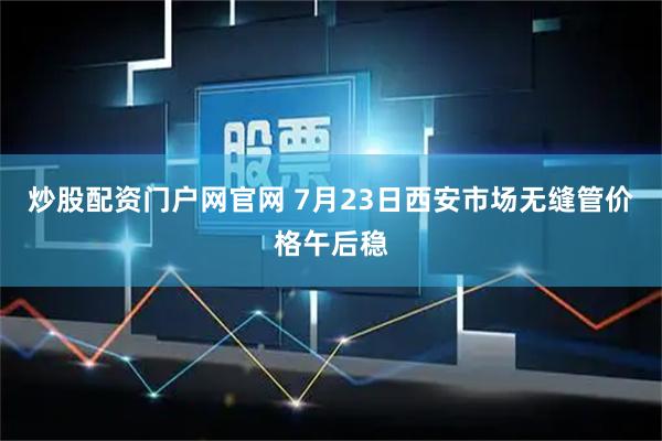 炒股配资门户网官网 7月23日西安市场无缝管价格午后稳