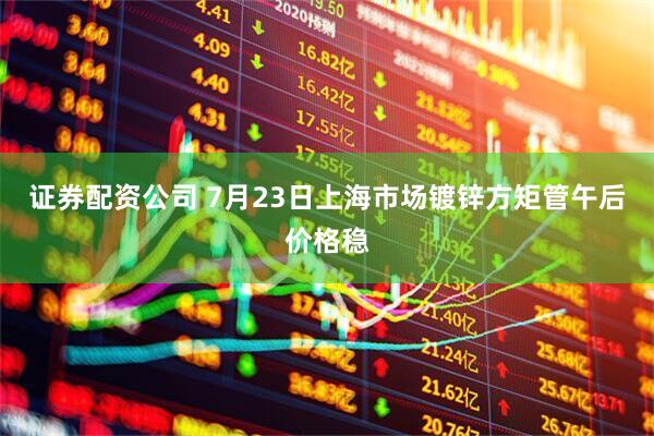 证券配资公司 7月23日上海市场镀锌方矩管午后价格稳
