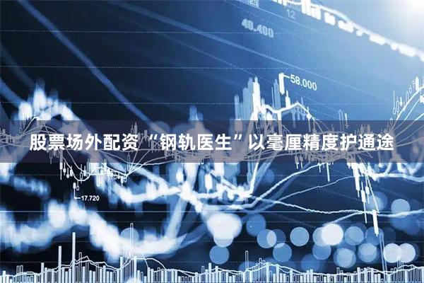 股票场外配资 “钢轨医生”以毫厘精度护通途
