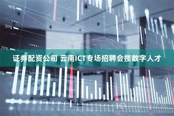 证券配资公司 云南ICT专场招聘会揽数字人才